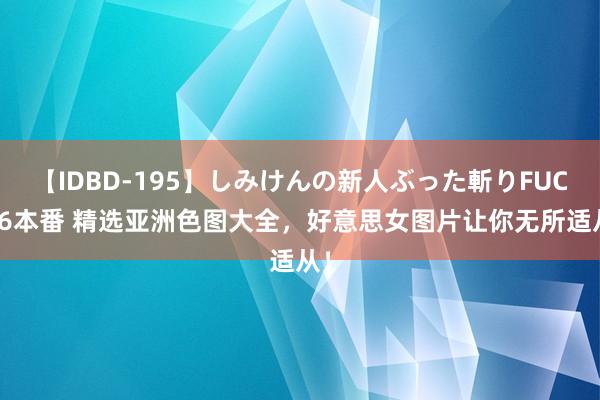 【IDBD-195】しみけんの新人ぶった斬りFUCK 6本番 精选亚洲色图大全，好意思女图片让你无所适从！