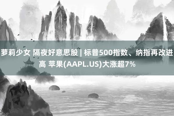 萝莉少女 隔夜好意思股 | 标普500指数、纳指再改进高 苹果(AAPL.US)大涨超7%