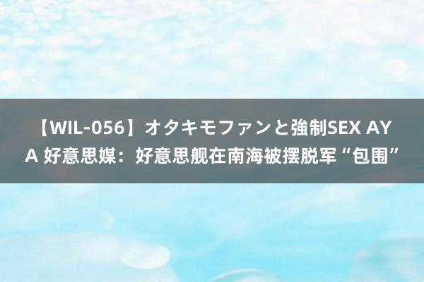 【WIL-056】オタキモファンと強制SEX AYA 好意思媒：好意思舰在南海被摆脱军“包围”