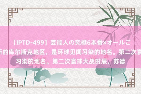 【IPTD-499】芸能人の究極6本番×オールごっくん AYA 俄罗斯的库尔斯克地区，是环球见闻习染的地名。第二次寰球大战时辰，苏德