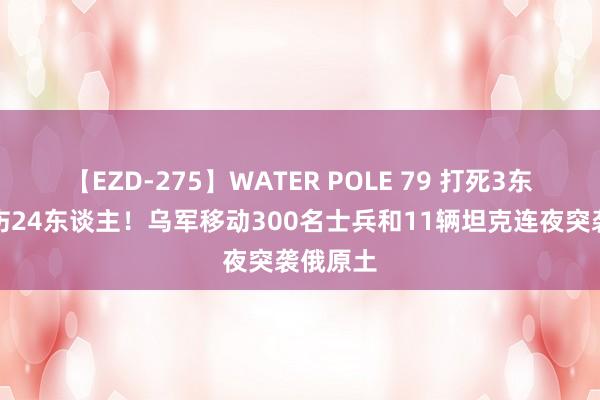 【EZD-275】WATER POLE 79 打死3东谈主打伤24东谈主！乌军移动300名士兵和11辆坦克连夜突袭俄原土