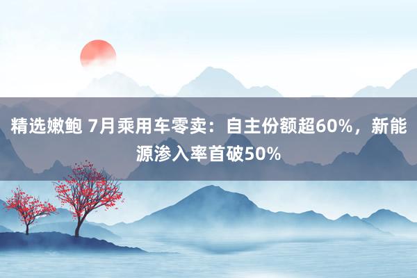 精选嫩鲍 7月乘用车零卖：自主份额超60%，新能源渗入率首破50%