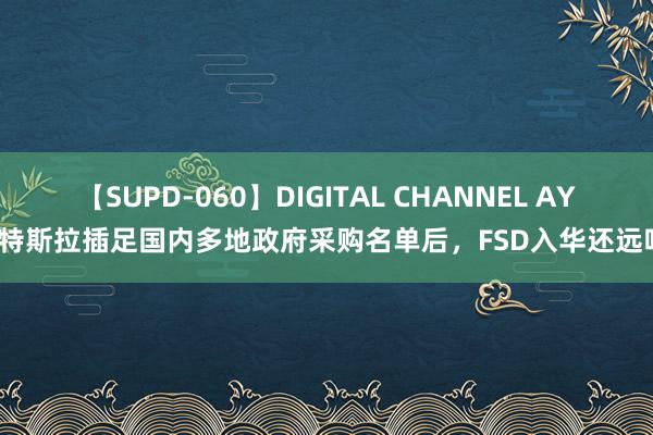 【SUPD-060】DIGITAL CHANNEL AYA 特斯拉插足国内多地政府采购名单后，FSD入华还远吗？