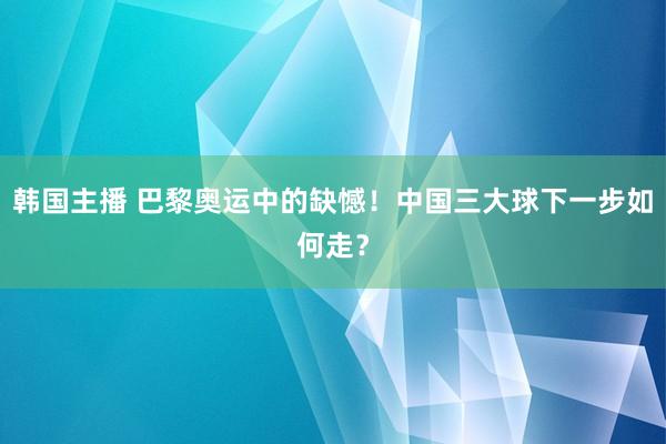 韩国主播 巴黎奥运中的缺憾！中国三大球下一步如何走？