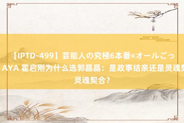 【IPTD-499】芸能人の究極6本番×オールごっくん AYA 霍启刚为什么选郭晶晶：是政事结亲还是灵魂契合？