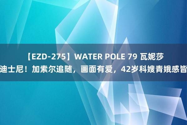 【EZD-275】WATER POLE 79 瓦妮莎逛迪士尼！加索尔追随，画面有爱，42岁科嫂青娥感皆备