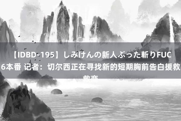 【IDBD-195】しみけんの新人ぶった斬りFUCK 6本番 记者：切尔西正在寻找新的短期胸前告白援救商