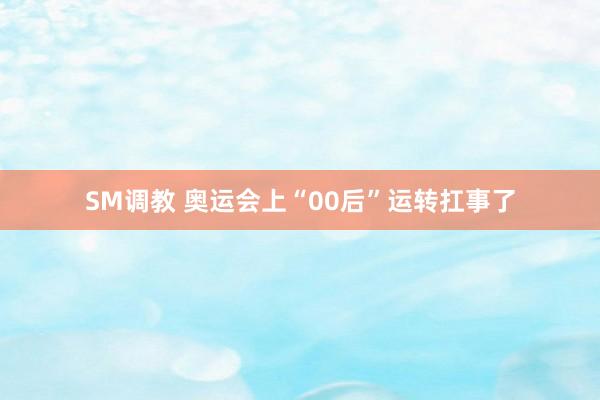 SM调教 奥运会上“00后”运转扛事了