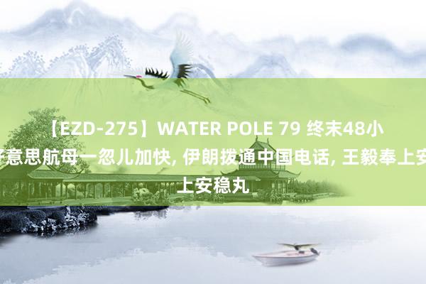 【EZD-275】WATER POLE 79 终末48小时, 好意思航母一忽儿加快, 伊朗拨通中国电话, 王毅奉上安稳丸