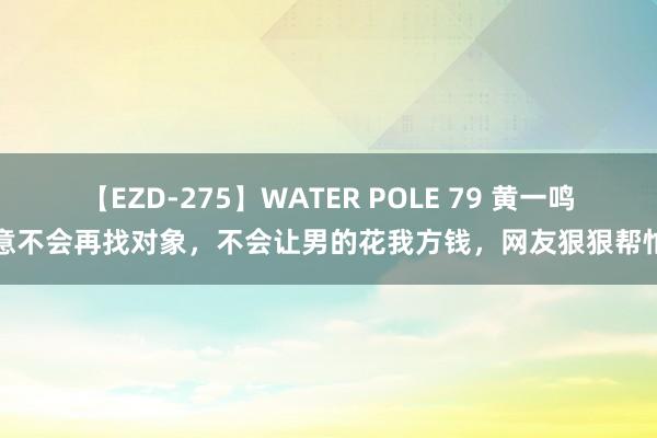 【EZD-275】WATER POLE 79 黄一鸣暗意不会再找对象，不会让男的花我方钱，网友狠狠帮忙了