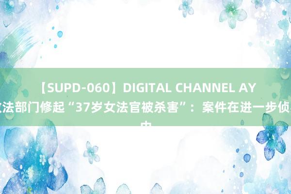 【SUPD-060】DIGITAL CHANNEL AYA 政法部门修起“37岁女法官被杀害”：案件在进一步侦办中