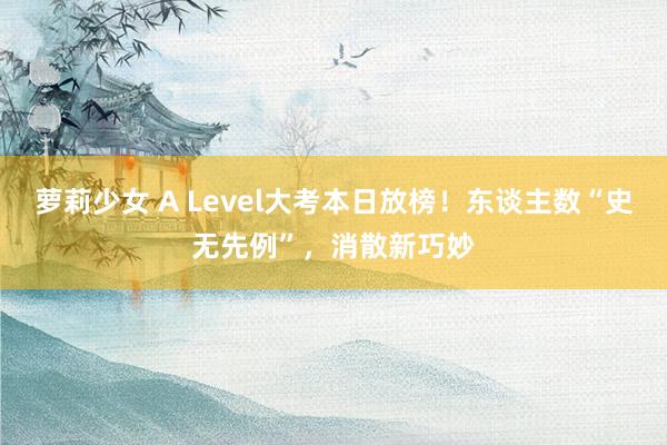 萝莉少女 A Level大考本日放榜！东谈主数“史无先例”，消散新巧妙