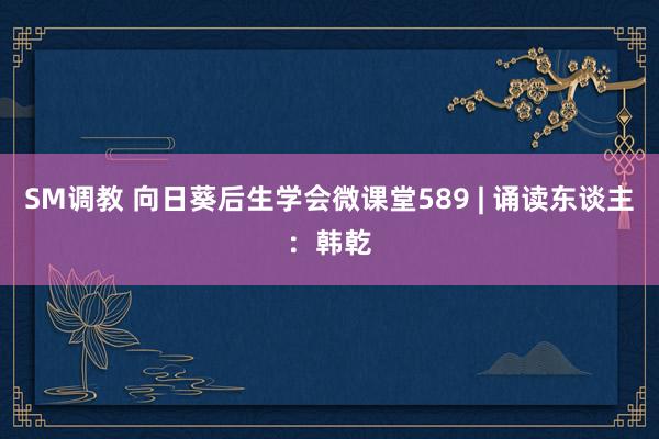 SM调教 向日葵后生学会微课堂589 | 诵读东谈主：韩乾