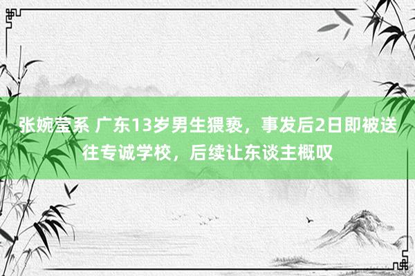 张婉莹系 广东13岁男生猥亵，事发后2日即被送往专诚学校，后续让东谈主概叹