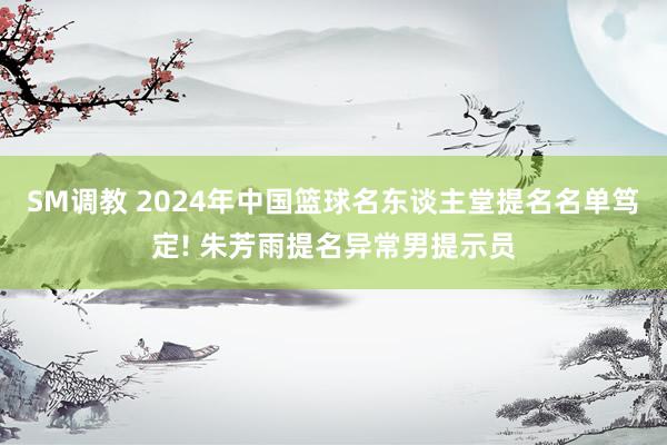 SM调教 2024年中国篮球名东谈主堂提名名单笃定! 朱芳雨提名异常男提示员