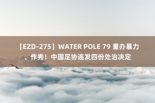 【EZD-275】WATER POLE 79 重办暴力、作秀！中国足协连发四份处治决定