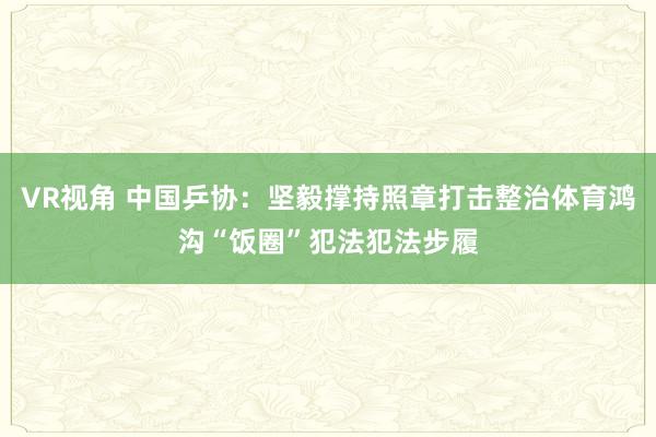 VR视角 中国乒协：坚毅撑持照章打击整治体育鸿沟“饭圈”犯法犯法步履