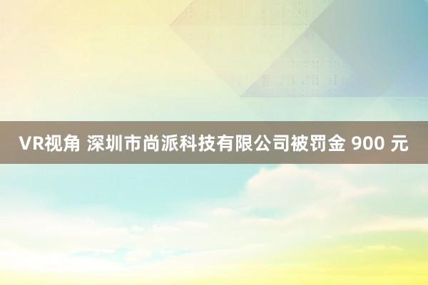 VR视角 深圳市尚派科技有限公司被罚金 900 元