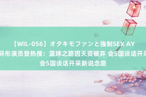 【WIL-056】オタキモファンと強制SEX AYA 2.31米异形演员登热搜：篮球之路因天资被弃 会5国谈话开采新说念路