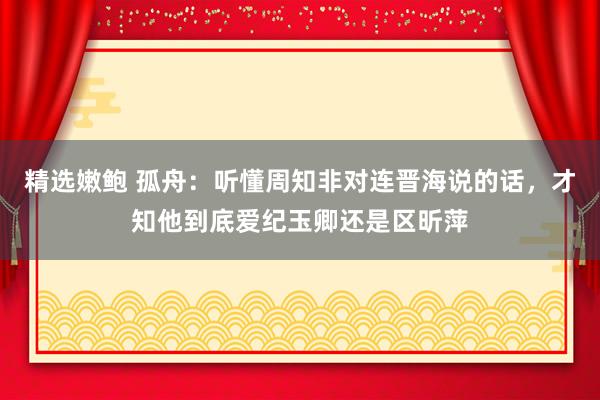 精选嫩鲍 孤舟：听懂周知非对连晋海说的话，才知他到底爱纪玉卿还是区昕萍