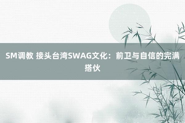 SM调教 接头台湾SWAG文化：前卫与自信的完满搭伙