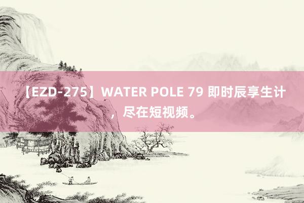 【EZD-275】WATER POLE 79 即时辰享生计，尽在短视频。