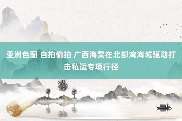 亚洲色图 自拍偷拍 广西海警在北部湾海域驱动打击私运专项行径