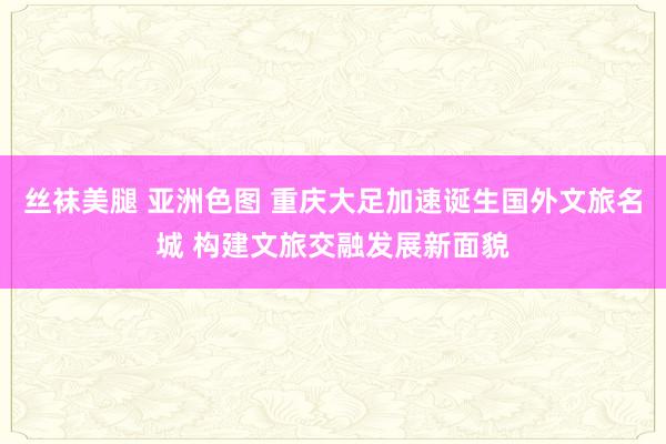 丝袜美腿 亚洲色图 重庆大足加速诞生国外文旅名城 构建文旅交融发展新面貌