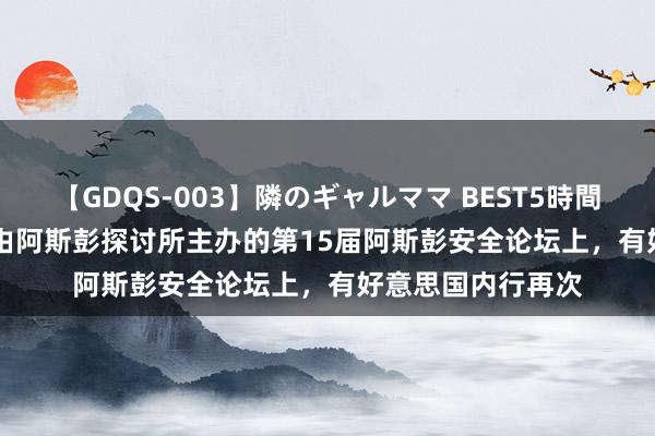 【GDQS-003】隣のギャルママ BEST5時間 Vol.2 在上个月由阿斯彭探讨所主办的第15届阿斯彭安全论坛上，有好意思国内行再次