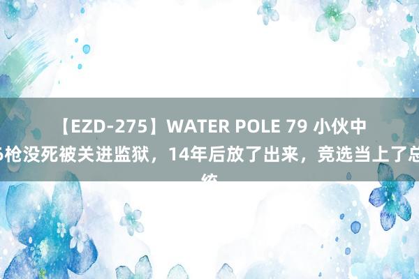 【EZD-275】WATER POLE 79 小伙中了6枪没死被关进监狱，14年后放了出来，竞选当上了总统