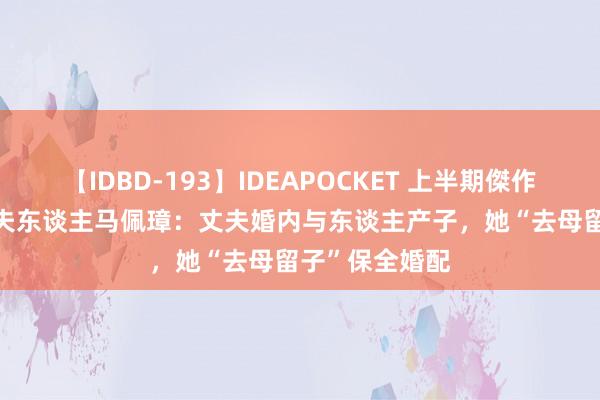 【IDBD-193】IDEAPOCKET 上半期傑作集2009 将军夫东谈主马佩璋：丈夫婚内与东谈主产子，她“去母留子”保全婚配