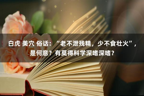 白虎 美穴 俗话：“老不泄残精，少不食壮火”，是何意？有莫得科学深嗜深嗜？