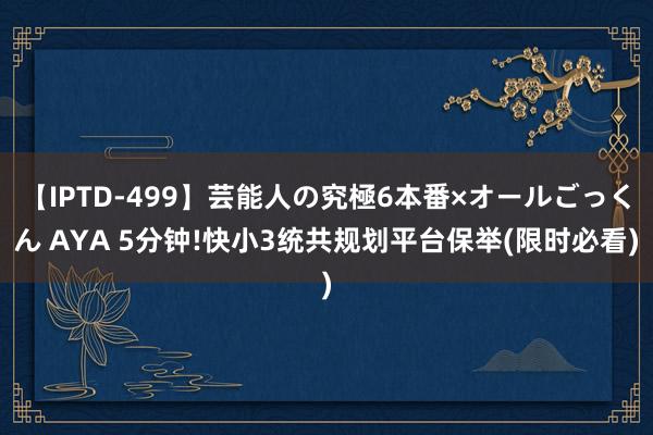 【IPTD-499】芸能人の究極6本番×オールごっくん AYA 5分钟!快小3统共规划平台保举(限时必看)