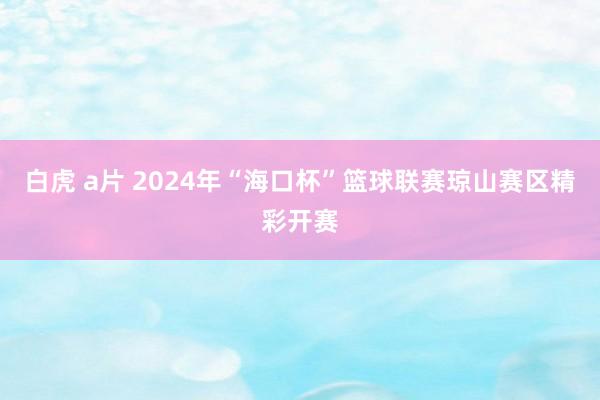 白虎 a片 2024年“海口杯”篮球联赛琼山赛区精彩开赛