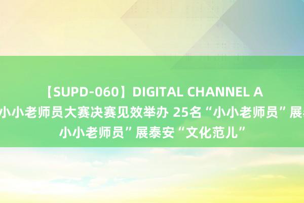 【SUPD-060】DIGITAL CHANNEL AYA 泰山少年说·小小老师员大赛决赛见效举办 25名“小小老师员”展泰安“文化范儿”