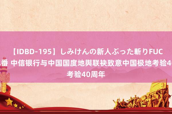 【IDBD-195】しみけんの新人ぶった斬りFUCK 6本番 中信银行与中国国度地舆联袂致意中国极地考验40周年