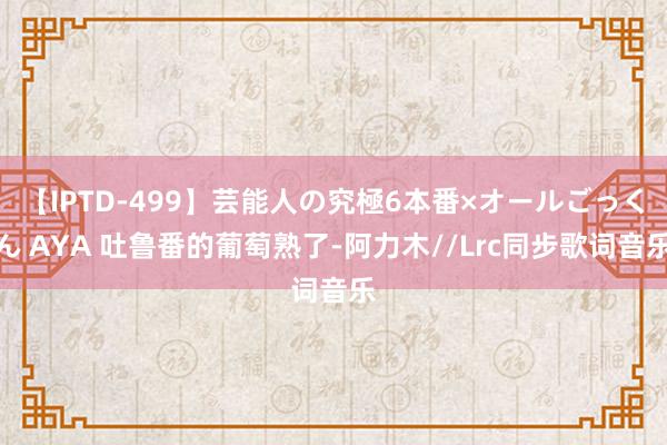 【IPTD-499】芸能人の究極6本番×オールごっくん AYA 吐鲁番的葡萄熟了-阿力木//Lrc同步歌词音乐