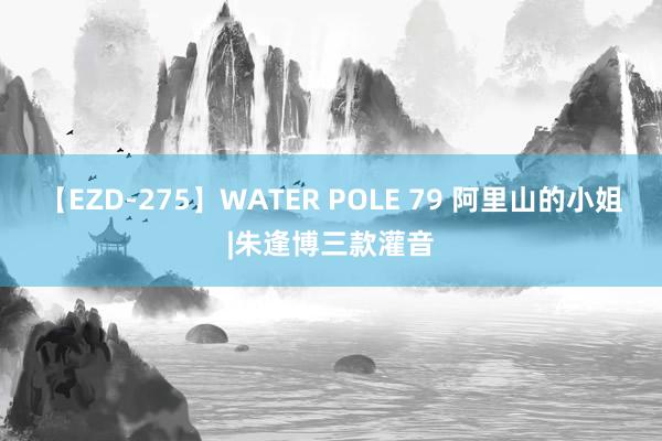 【EZD-275】WATER POLE 79 阿里山的小姐|朱逢博三款灌音