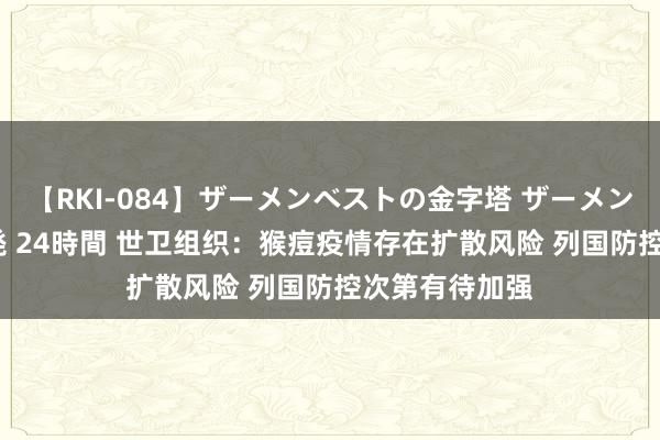 【RKI-084】ザーメンベストの金字塔 ザーメン大好き2000発 24時間 世卫组织：猴痘疫情存在扩散风险 列国防控次第有待加强