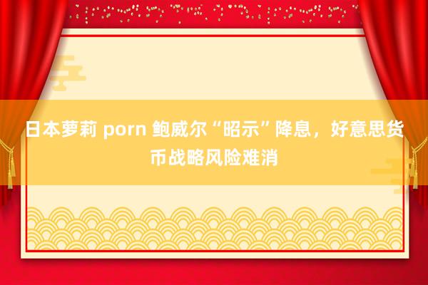 日本萝莉 porn 鲍威尔“昭示”降息，好意思货币战略风险难消