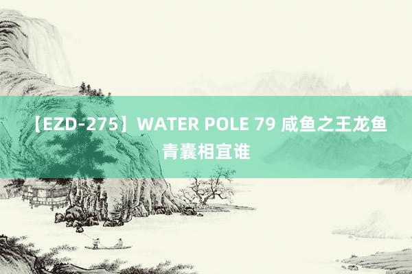 【EZD-275】WATER POLE 79 咸鱼之王龙鱼青囊相宜谁