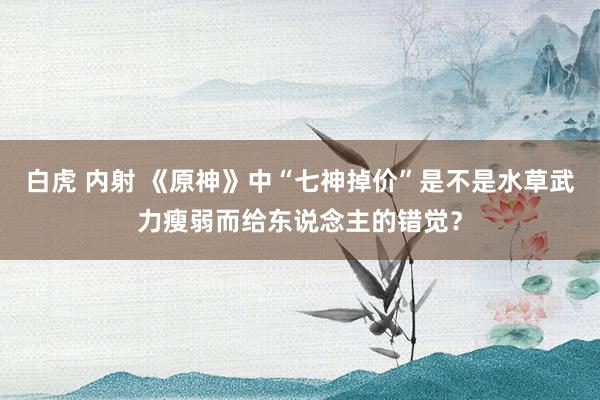 白虎 内射 《原神》中“七神掉价”是不是水草武力瘦弱而给东说念主的错觉？