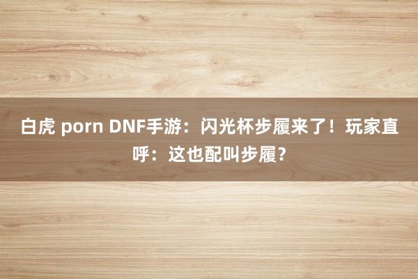 白虎 porn DNF手游：闪光杯步履来了！玩家直呼：这也配叫步履？