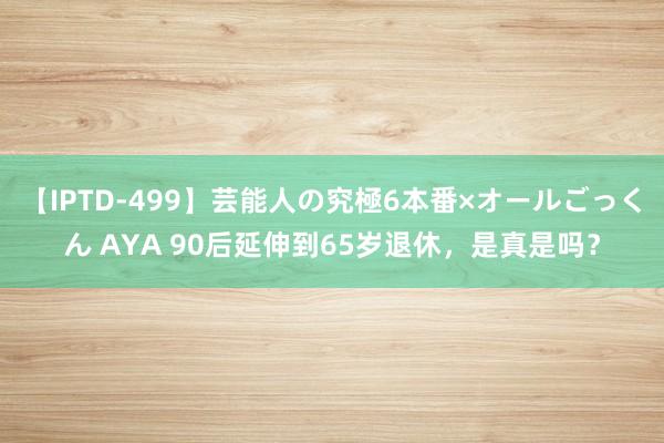 【IPTD-499】芸能人の究極6本番×オールごっくん AYA 90后延伸到65岁退休，是真是吗？