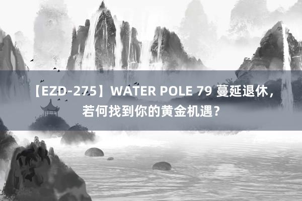 【EZD-275】WATER POLE 79 蔓延退休，若何找到你的黄金机遇？