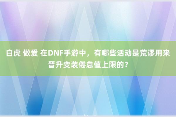 白虎 做爱 在DNF手游中，有哪些活动是荒谬用来晋升变装倦怠值上限的？