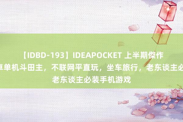 【IDBD-193】IDEAPOCKET 上半期傑作集2009 安卓单机斗田主，不联网平直玩，坐车旅行，老东谈主必装手机游戏