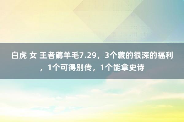 白虎 女 王者薅羊毛7.29，3个藏的很深的福利，1个可得别传，1个能拿史诗