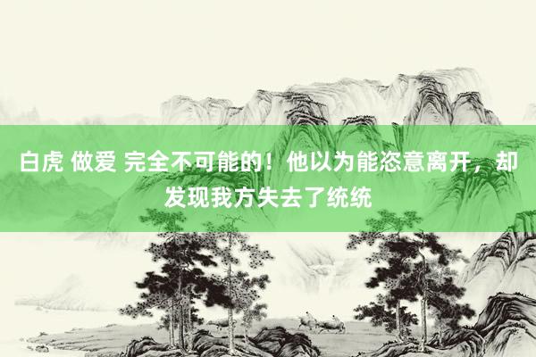 白虎 做爱 完全不可能的！他以为能恣意离开，却发现我方失去了统统