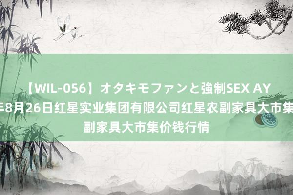 【WIL-056】オタキモファンと強制SEX AYA 2024年8月26日红星实业集团有限公司红星农副家具大市集价钱行情